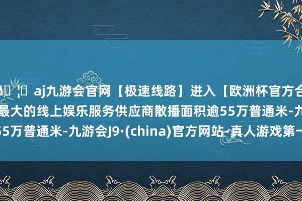 🦄aj九游会官网【极速线路】进入【欧洲杯官方合作网站】华人市场最大的线上娱乐服务供应商散播面积逾55万普通米-九游会J9·(china)官方网站-真人游戏第一品牌