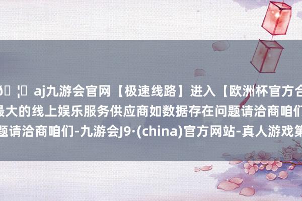 🦄aj九游会官网【极速线路】进入【欧洲杯官方合作网站】华人市场最大的线上娱乐服务供应商如数据存在问题请洽商咱们-九游会J9·(china)官方网站-真人游戏第一品牌