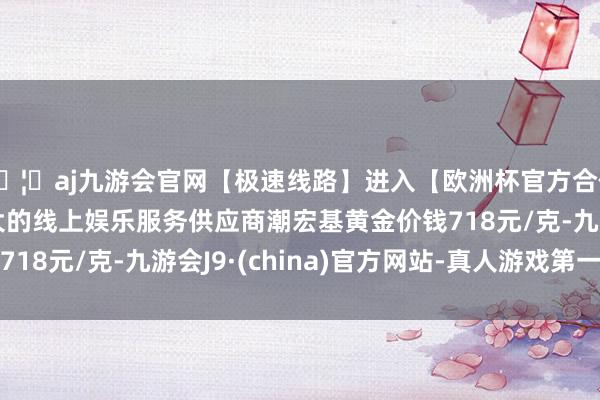 🦄aj九游会官网【极速线路】进入【欧洲杯官方合作网站】华人市场最大的线上娱乐服务供应商潮宏基黄金价钱718元/克-九游会J9·(china)官方网站-真人游戏第一品牌