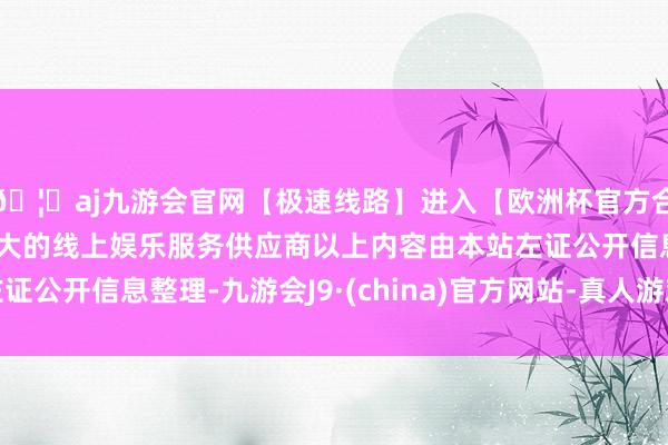 🦄aj九游会官网【极速线路】进入【欧洲杯官方合作网站】华人市场最大的线上娱乐服务供应商以上内容由本站左证公开信息整理-九游会J9·(china)官方网站-真人游戏第一品牌