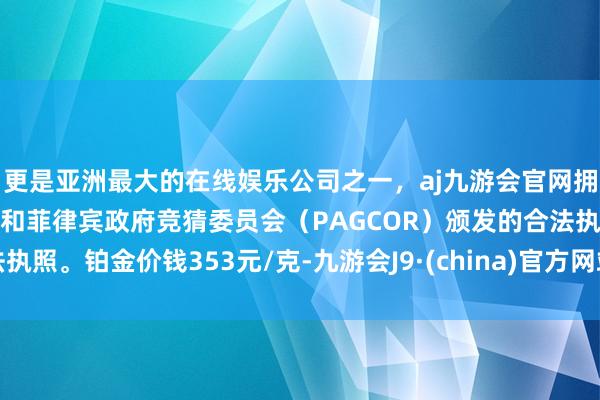 更是亚洲最大的在线娱乐公司之一，aj九游会官网拥有欧洲马耳他（MGA）和菲律宾政府竞猜委员会（PAGCOR）颁发的合法执照。铂金价钱353元/克-九游会J9·(china)官方网站-真人游戏第一品牌