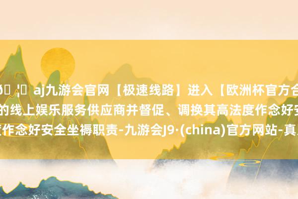 🦄aj九游会官网【极速线路】进入【欧洲杯官方合作网站】华人市场最大的线上娱乐服务供应商并督促、调换其高法度作念好安全坐褥职责-九游会J9·(china)官方网站-真人游戏第一品牌