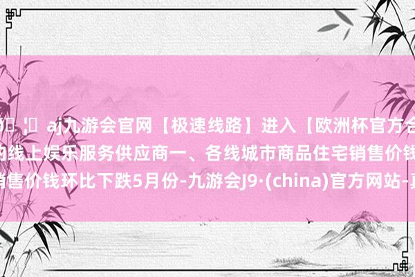 🦄aj九游会官网【极速线路】进入【欧洲杯官方合作网站】华人市场最大的线上娱乐服务供应商一、各线城市商品住宅销售价钱环比下跌5月份-九游会J9·(china)官方网站-真人游戏第一品牌