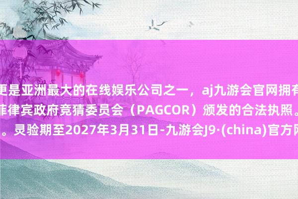 更是亚洲最大的在线娱乐公司之一，aj九游会官网拥有欧洲马耳他（MGA）和菲律宾政府竞猜委员会（PAGCOR）颁发的合法执照。灵验期至2027年3月31日-九游会J9·(china)官方网站-真人游戏第一品牌