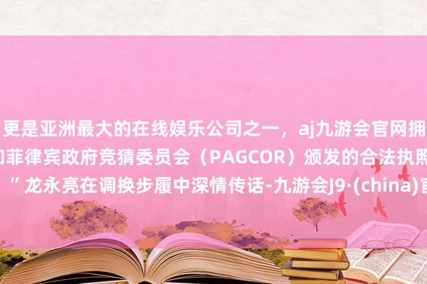 更是亚洲最大的在线娱乐公司之一，aj九游会官网拥有欧洲马耳他（MGA）和菲律宾政府竞猜委员会（PAGCOR）颁发的合法执照。”龙永亮在调换步履中深情传话-九游会J9·(china)官方网站-真人游戏第一品牌