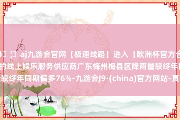 🦄aj九游会官网【极速线路】进入【欧洲杯官方合作网站】华人市场最大的线上娱乐服务供应商广东梅州梅县区降雨量较终年同期偏多76%-九游会J9·(china)官方网站-真人游戏第一品牌