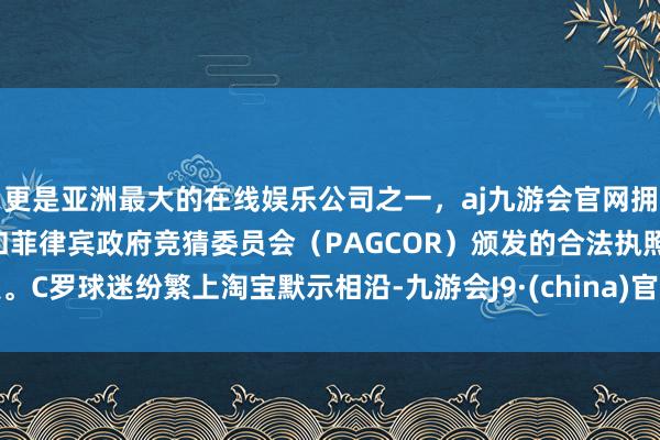 更是亚洲最大的在线娱乐公司之一，aj九游会官网拥有欧洲马耳他（MGA）和菲律宾政府竞猜委员会（PAGCOR）颁发的合法执照。C罗球迷纷繁上淘宝默示相沿-九游会J9·(china)官方网站-真人游戏第一品牌