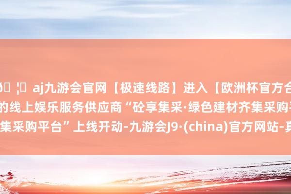 🦄aj九游会官网【极速线路】进入【欧洲杯官方合作网站】华人市场最大的线上娱乐服务供应商“砼享集采·绿色建材齐集采购平台”上线开动-九游会J9·(china)官方网站-真人游戏第一品牌