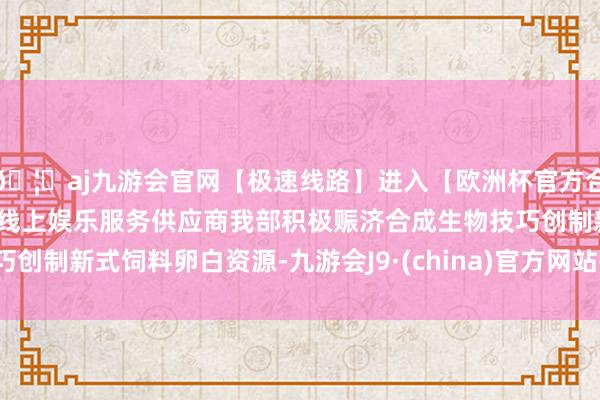 🦄aj九游会官网【极速线路】进入【欧洲杯官方合作网站】华人市场最大的线上娱乐服务供应商我部积极赈济合成生物技巧创制新式饲料卵白资源-九游会J9·(china)官方网站-真人游戏第一品牌