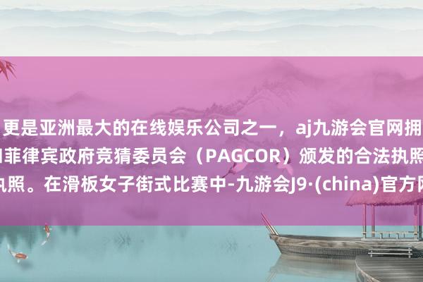 更是亚洲最大的在线娱乐公司之一，aj九游会官网拥有欧洲马耳他（MGA）和菲律宾政府竞猜委员会（PAGCOR）颁发的合法执照。在滑板女子街式比赛中-九游会J9·(china)官方网站-真人游戏第一品牌