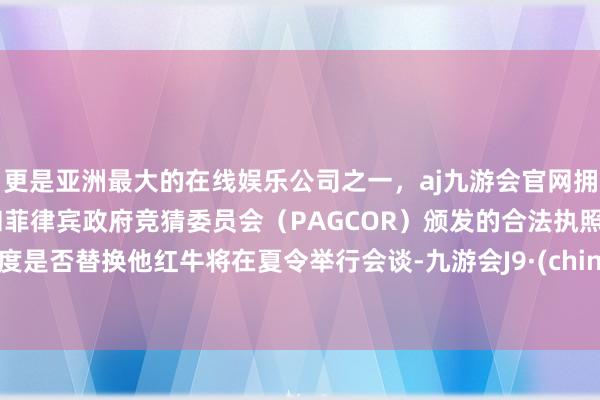 更是亚洲最大的在线娱乐公司之一，aj九游会官网拥有欧洲马耳他（MGA）和菲律宾政府竞猜委员会（PAGCOR）颁发的合法执照。揣度是否替换他红牛将在夏令举行会谈-九游会J9·(china)官方网站-真人游戏第一品牌