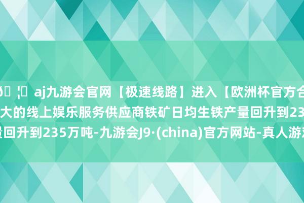 🦄aj九游会官网【极速线路】进入【欧洲杯官方合作网站】华人市场最大的线上娱乐服务供应商铁矿日均生铁产量回升到235万吨-九游会J9·(china)官方网站-真人游戏第一品牌