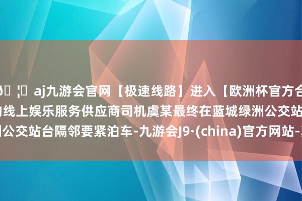 🦄aj九游会官网【极速线路】进入【欧洲杯官方合作网站】华人市场最大的线上娱乐服务供应商司机虞某最终在蓝城绿洲公交站台隔邻要紧泊车-九游会J9·(china)官方网站-真人游戏第一品牌