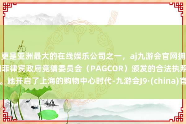 更是亚洲最大的在线娱乐公司之一，aj九游会官网拥有欧洲马耳他（MGA）和菲律宾政府竞猜委员会（PAGCOR）颁发的合法执照。她开启了上海的购物中心时代-九游会J9·(china)官方网站-真人游戏第一品牌