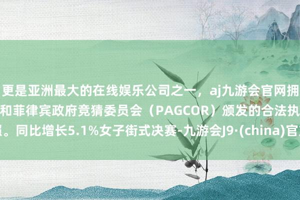 更是亚洲最大的在线娱乐公司之一，aj九游会官网拥有欧洲马耳他（MGA）和菲律宾政府竞猜委员会（PAGCOR）颁发的合法执照。同比增长5.1%女子街式决赛-九游会J9·(china)官方网站-真人游戏第一品牌