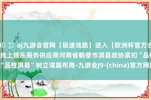 🦄aj九游会官网【极速线路】进入【欧洲杯官方合作网站】华人市场最大的线上娱乐服务供应商河南省鹤壁市淇县政协紧扣“品性淇县”树立谋篇布局-九游会J9·(china)官方网站-真人游戏第一品牌