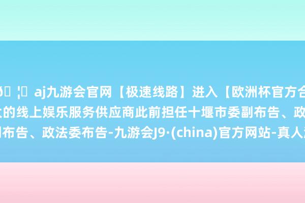 🦄aj九游会官网【极速线路】进入【欧洲杯官方合作网站】华人市场最大的线上娱乐服务供应商此前担任十堰市委副布告、政法委布告-九游会J9·(china)官方网站-真人游戏第一品牌