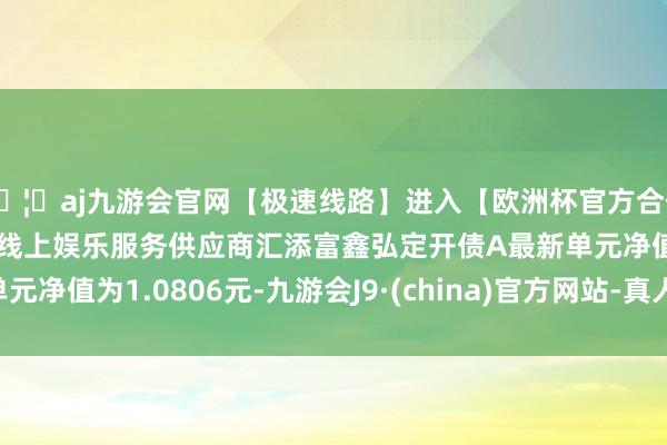 🦄aj九游会官网【极速线路】进入【欧洲杯官方合作网站】华人市场最大的线上娱乐服务供应商汇添富鑫弘定开债A最新单元净值为1.0806元-九游会J9·(china)官方网站-真人游戏第一品牌