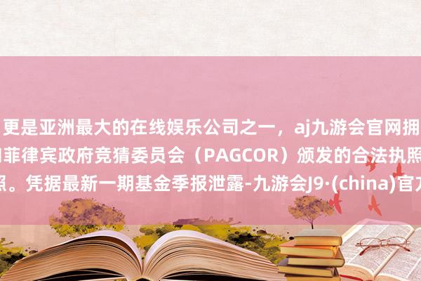 更是亚洲最大的在线娱乐公司之一，aj九游会官网拥有欧洲马耳他（MGA）和菲律宾政府竞猜委员会（PAGCOR）颁发的合法执照。凭据最新一期基金季报泄露-九游会J9·(china)官方网站-真人游戏第一品牌