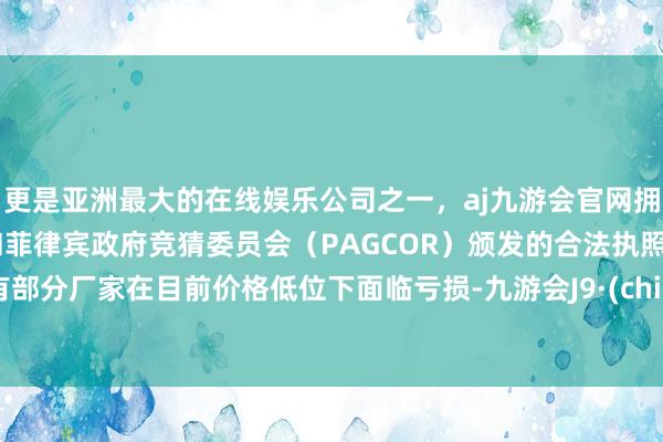 更是亚洲最大的在线娱乐公司之一，aj九游会官网拥有欧洲马耳他（MGA）和菲律宾政府竞猜委员会（PAGCOR）颁发的合法执照。已有部分厂家在目前价格低位下面临亏损-九游会J9·(china)官方网站-真人游戏第一品牌