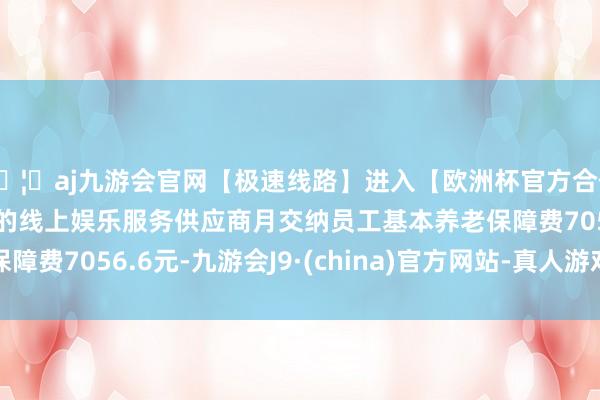 🦄aj九游会官网【极速线路】进入【欧洲杯官方合作网站】华人市场最大的线上娱乐服务供应商月交纳员工基本养老保障费7056.6元-九游会J9·(china)官方网站-真人游戏第一品牌