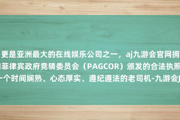 更是亚洲最大的在线娱乐公司之一，aj九游会官网拥有欧洲马耳他（MGA）和菲律宾政府竞猜委员会（PAGCOR）颁发的合法执照。齐备像是一个时间娴熟、心态厚实、遵纪遵法的老司机-九游会J9·(china)官方网站-真人游戏第一品牌