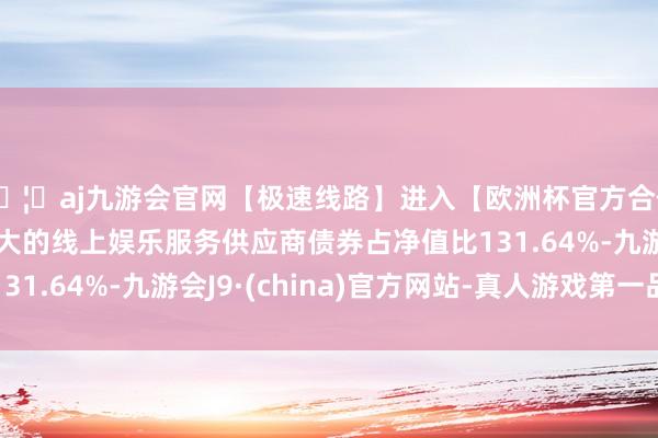 🦄aj九游会官网【极速线路】进入【欧洲杯官方合作网站】华人市场最大的线上娱乐服务供应商债券占净值比131.64%-九游会J9·(china)官方网站-真人游戏第一品牌