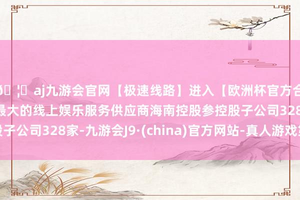 🦄aj九游会官网【极速线路】进入【欧洲杯官方合作网站】华人市场最大的线上娱乐服务供应商海南控股参控股子公司328家-九游会J9·(china)官方网站-真人游戏第一品牌