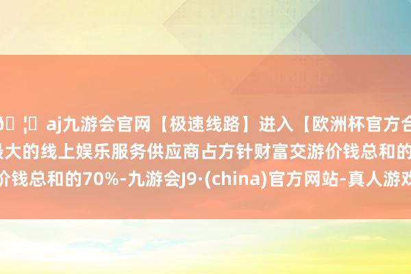 🦄aj九游会官网【极速线路】进入【欧洲杯官方合作网站】华人市场最大的线上娱乐服务供应商占方针财富交游价钱总和的70%-九游会J9·(china)官方网站-真人游戏第一品牌