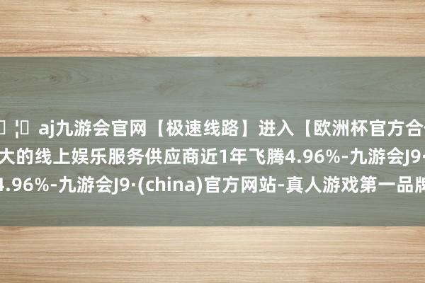 🦄aj九游会官网【极速线路】进入【欧洲杯官方合作网站】华人市场最大的线上娱乐服务供应商近1年飞腾4.96%-九游会J9·(china)官方网站-真人游戏第一品牌