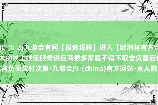 🦄aj九游会官网【极速线路】进入【欧洲杯官方合作网站】华人市场最大的线上娱乐服务供应商很多家庭不得不取舍负面应付次第-九游会J9·(china)官方网站-真人游戏第一品牌