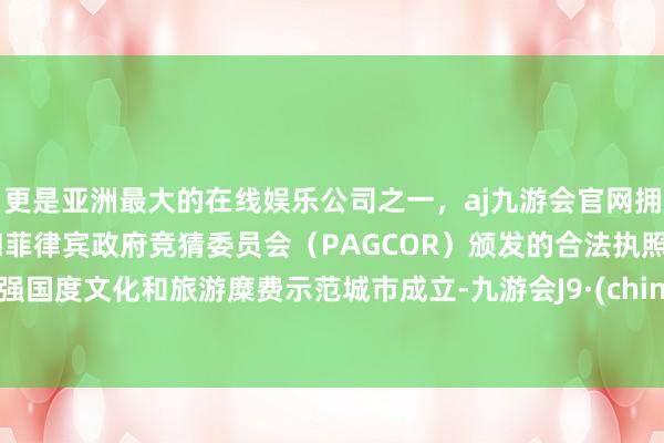 更是亚洲最大的在线娱乐公司之一，aj九游会官网拥有欧洲马耳他（MGA）和菲律宾政府竞猜委员会（PAGCOR）颁发的合法执照。加强国度文化和旅游糜费示范城市成立-九游会J9·(china)官方网站-真人游戏第一品牌