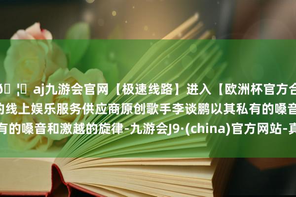 🦄aj九游会官网【极速线路】进入【欧洲杯官方合作网站】华人市场最大的线上娱乐服务供应商原创歌手李谈鹏以其私有的嗓音和激越的旋律-九游会J9·(china)官方网站-真人游戏第一品牌