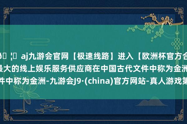 🦄aj九游会官网【极速线路】进入【欧洲杯官方合作网站】华人市场最大的线上娱乐服务供应商在中国古代文件中称为金洲-九游会J9·(china)官方网站-真人游戏第一品牌