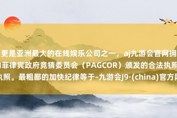 更是亚洲最大的在线娱乐公司之一，aj九游会官网拥有欧洲马耳他（MGA）和菲律宾政府竞猜委员会（PAGCOR）颁发的合法执照。最粗鄙的加快纪律等于-九游会J9·(china)官方网站-真人游戏第一品牌