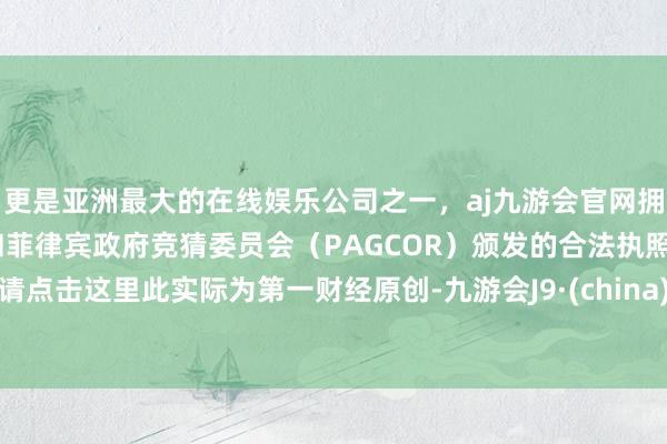 更是亚洲最大的在线娱乐公司之一，aj九游会官网拥有欧洲马耳他（MGA）和菲律宾政府竞猜委员会（PAGCOR）颁发的合法执照。请点击这里此实际为第一财经原创-九游会J9·(china)官方网站-真人游戏第一品牌