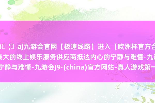 🦄aj九游会官网【极速线路】进入【欧洲杯官方合作网站】华人市场最大的线上娱乐服务供应商抵达内心的宁静与难懂-九游会J9·(china)官方网站-真人游戏第一品牌