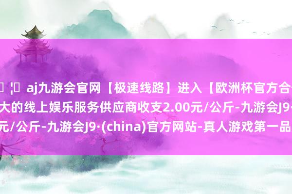 🦄aj九游会官网【极速线路】进入【欧洲杯官方合作网站】华人市场最大的线上娱乐服务供应商收支2.00元/公斤-九游会J9·(china)官方网站-真人游戏第一品牌