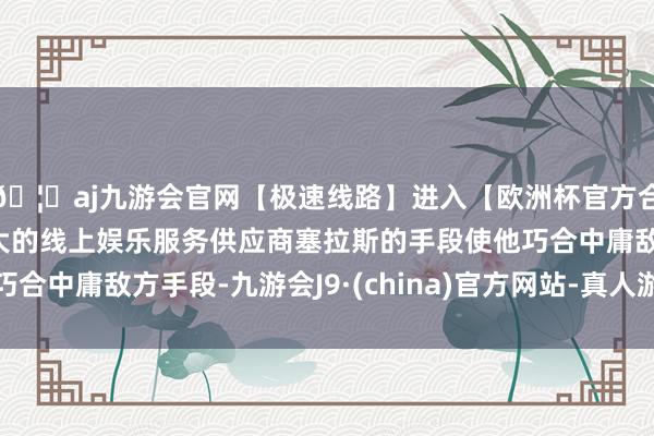 🦄aj九游会官网【极速线路】进入【欧洲杯官方合作网站】华人市场最大的线上娱乐服务供应商塞拉斯的手段使他巧合中庸敌方手段-九游会J9·(china)官方网站-真人游戏第一品牌