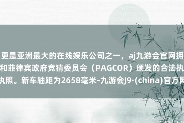 更是亚洲最大的在线娱乐公司之一，aj九游会官网拥有欧洲马耳他（MGA）和菲律宾政府竞猜委员会（PAGCOR）颁发的合法执照。新车轴距为2658毫米-九游会J9·(china)官方网站-真人游戏第一品牌