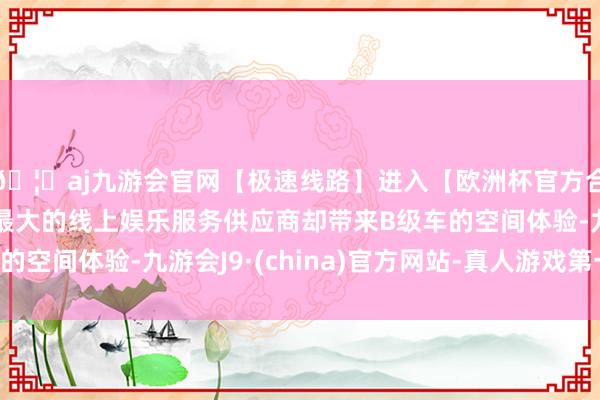 🦄aj九游会官网【极速线路】进入【欧洲杯官方合作网站】华人市场最大的线上娱乐服务供应商却带来B级车的空间体验-九游会J9·(china)官方网站-真人游戏第一品牌