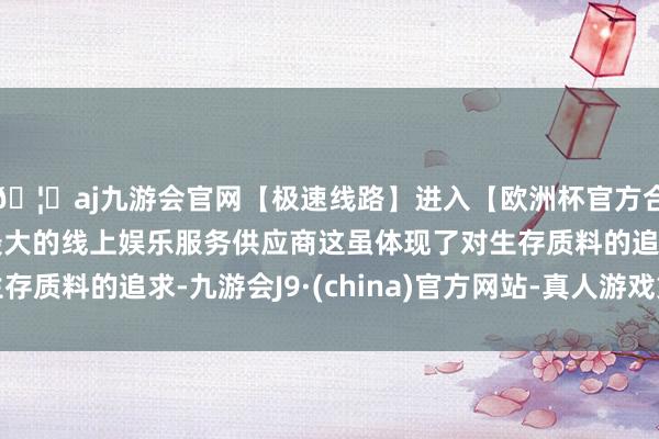 🦄aj九游会官网【极速线路】进入【欧洲杯官方合作网站】华人市场最大的线上娱乐服务供应商这虽体现了对生存质料的追求-九游会J9·(china)官方网站-真人游戏第一品牌