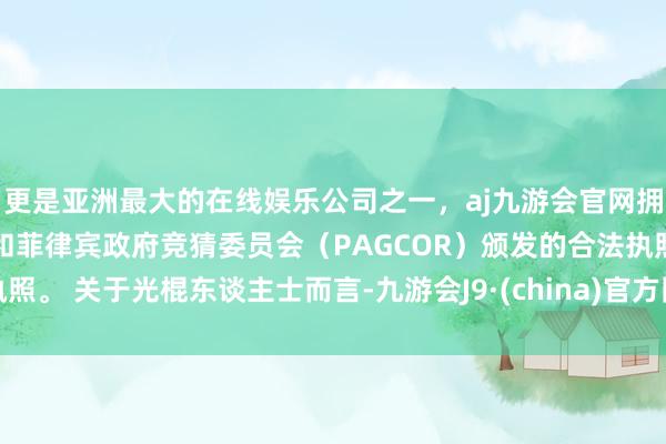 更是亚洲最大的在线娱乐公司之一，aj九游会官网拥有欧洲马耳他（MGA）和菲律宾政府竞猜委员会（PAGCOR）颁发的合法执照。 关于光棍东谈主士而言-九游会J9·(china)官方网站-真人游戏第一品牌