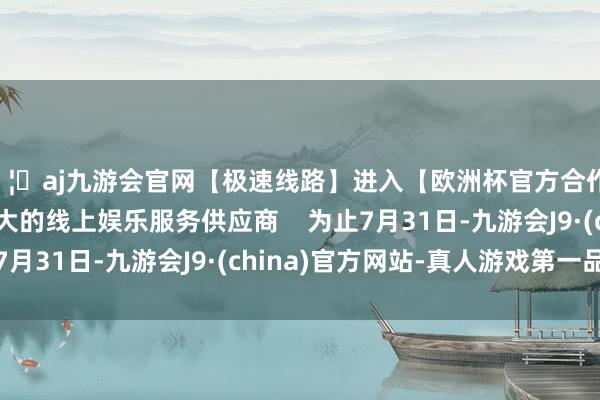 🦄aj九游会官网【极速线路】进入【欧洲杯官方合作网站】华人市场最大的线上娱乐服务供应商    　　为止7月31日-九游会J9·(china)官方网站-真人游戏第一品牌