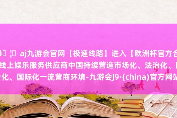 🦄aj九游会官网【极速线路】进入【欧洲杯官方合作网站】华人市场最大的线上娱乐服务供应商中国持续营造市场化、法治化、国际化一流营商环境-九游会J9·(china)官方网站-真人游戏第一品牌