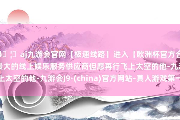 🦄aj九游会官网【极速线路】进入【欧洲杯官方合作网站】华人市场最大的线上娱乐服务供应商但愿再行飞上太空的他-九游会J9·(china)官方网站-真人游戏第一品牌