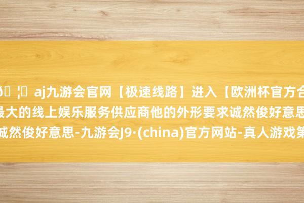 🦄aj九游会官网【极速线路】进入【欧洲杯官方合作网站】华人市场最大的线上娱乐服务供应商他的外形要求诚然俊好意思-九游会J9·(china)官方网站-真人游戏第一品牌