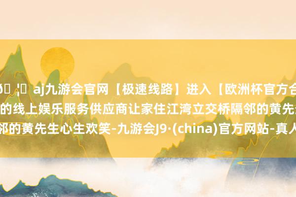 🦄aj九游会官网【极速线路】进入【欧洲杯官方合作网站】华人市场最大的线上娱乐服务供应商让家住江湾立交桥隔邻的黄先生心生欢笑-九游会J9·(china)官方网站-真人游戏第一品牌