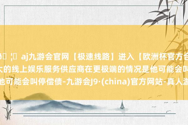 🦄aj九游会官网【极速线路】进入【欧洲杯官方合作网站】华人市场最大的线上娱乐服务供应商在更极端的情况是他可能会叫停偿债-九游会J9·(china)官方网站-真人游戏第一品牌