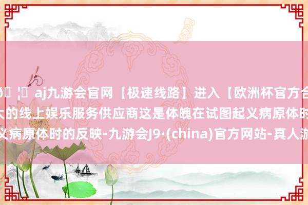 🦄aj九游会官网【极速线路】进入【欧洲杯官方合作网站】华人市场最大的线上娱乐服务供应商这是体魄在试图起义病原体时的反映-九游会J9·(china)官方网站-真人游戏第一品牌